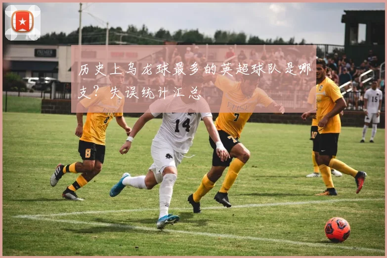 历史上乌龙球最多的英超球队是哪支？失误统计汇总