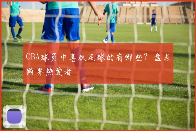 CBA球员中喜欢足球的有哪些？盘点跨界热爱者